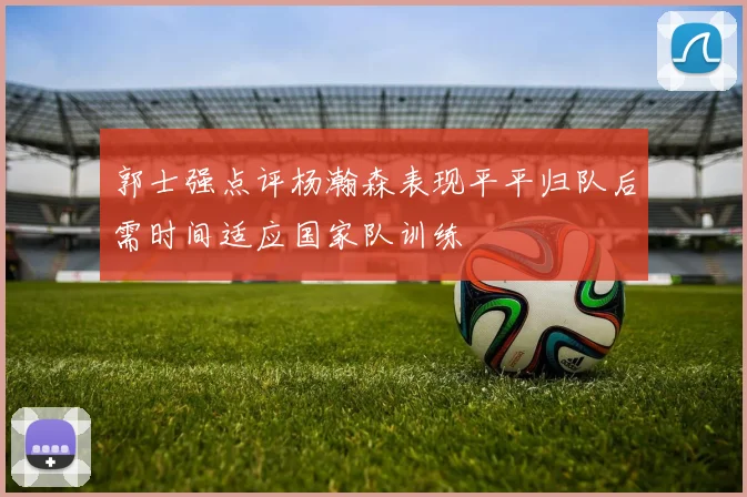 郭士强点评杨瀚森表现平平归队后需时间适应国家队训练