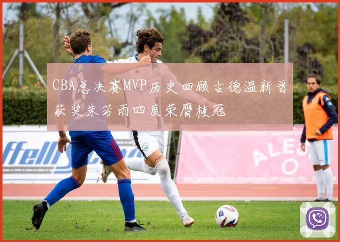 CBA总决赛MVP历史回顾古德温新晋获奖朱芳雨四度荣膺桂冠