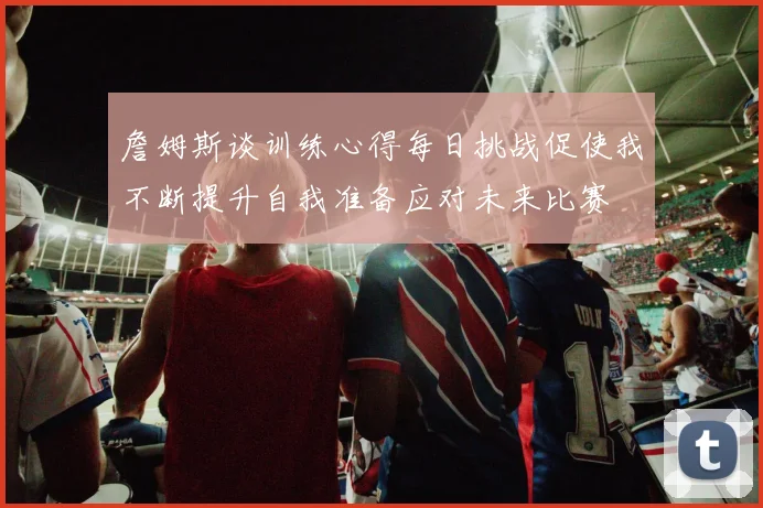 詹姆斯谈训练心得每日挑战促使我不断提升自我准备应对未来比赛