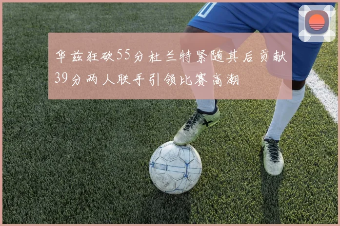 华兹狂砍55分杜兰特紧随其后贡献39分两人联手引领比赛高潮