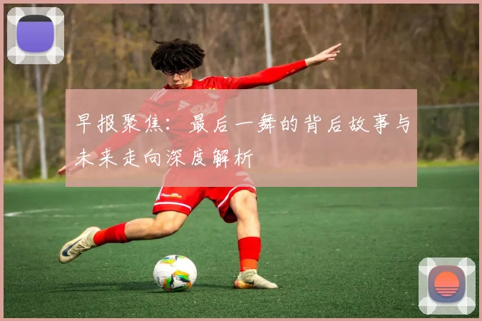 早报聚焦：最后一舞的背后故事与未来走向深度解析