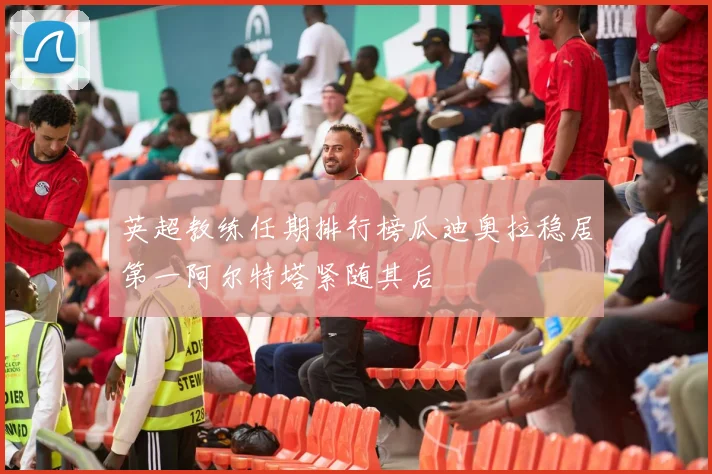 英超教练任期排行榜瓜迪奥拉稳居第一阿尔特塔紧随其后