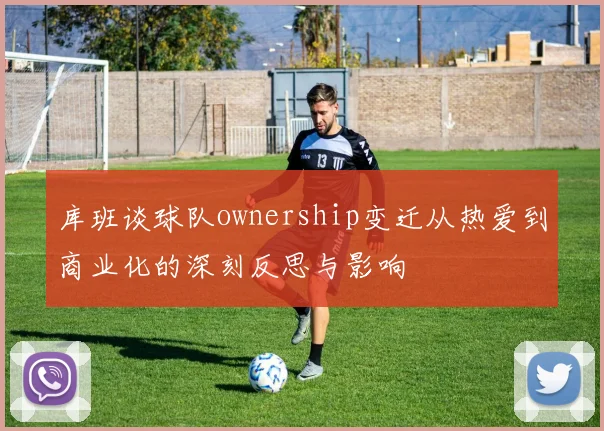 库班谈球队ownership变迁从热爱到商业化的深刻反思与影响