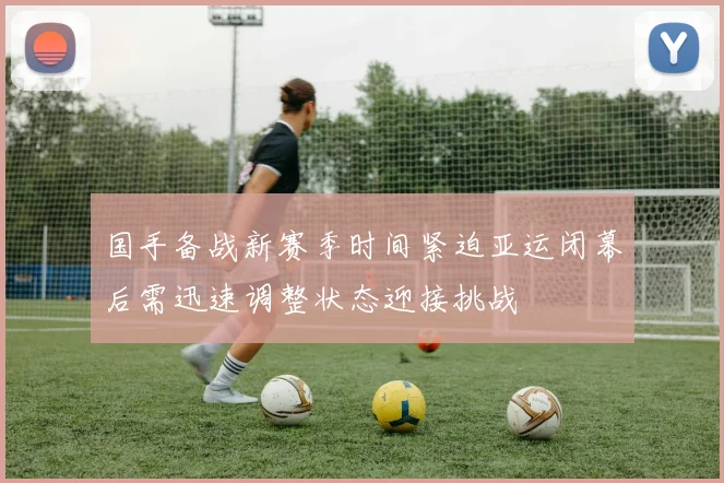 国手备战新赛季时间紧迫亚运闭幕后需迅速调整状态迎接挑战