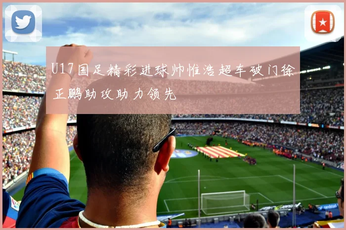 U17国足精彩进球帅惟浩超车破门徐正鹏助攻助力领先