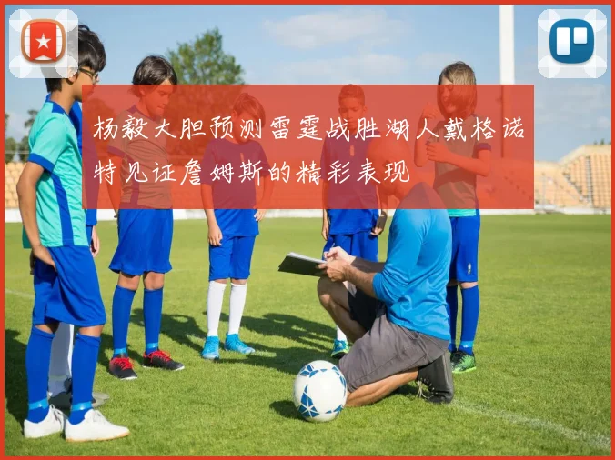 杨毅大胆预测雷霆战胜湖人戴格诺特见证詹姆斯的精彩表现