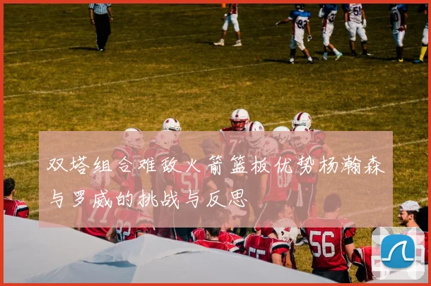 双塔组合难敌火箭篮板优势杨瀚森与罗威的挑战与反思