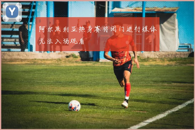 阿尔及利亚热身赛将闭门进行媒体无法入场观看