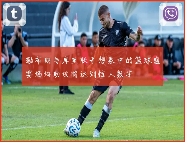 勒布朗与库里联手想象中的篮球盛宴场均助攻将达到惊人数字