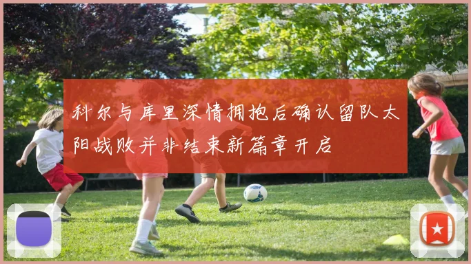 科尔与库里深情拥抱后确认留队太阳战败并非结束新篇章开启