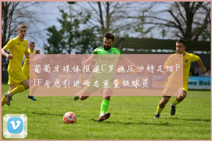 葡萄牙媒体报道C罗施压沙特足坛PIF考虑引进两名重量级球员