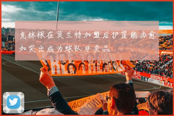 克林根在莫兰特加盟后护筐能力愈加突出成为球队非卖品