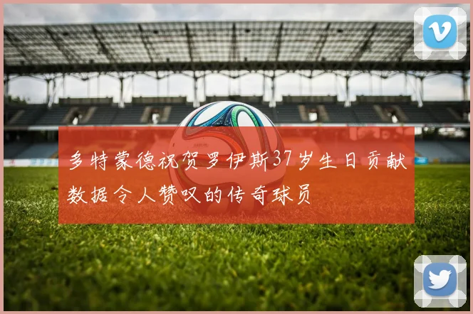 多特蒙德祝贺罗伊斯37岁生日贡献数据令人赞叹的传奇球员