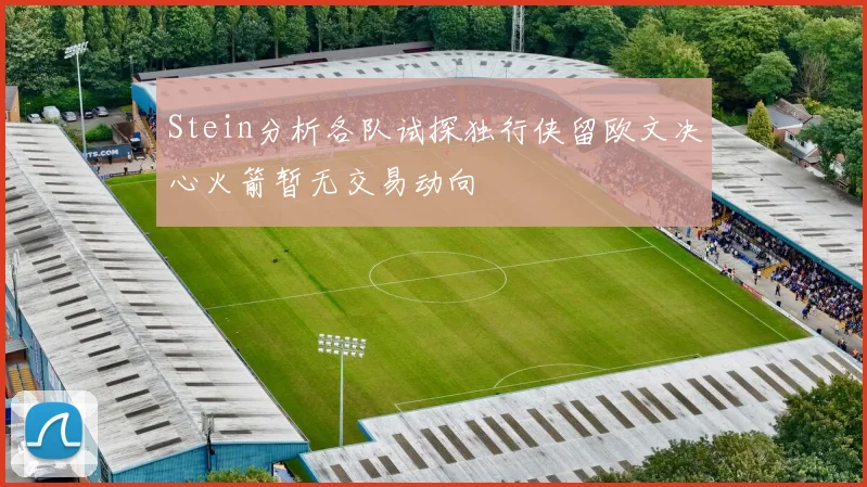 Stein分析各队试探独行侠留欧文决心火箭暂无交易动向