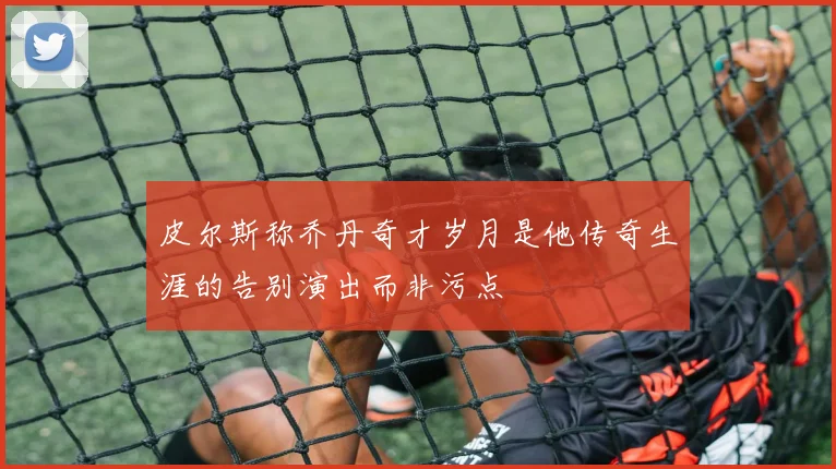 皮尔斯称乔丹奇才岁月是他传奇生涯的告别演出而非污点