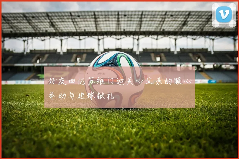 好友回忆苏维门迪关心父亲的暖心举动与进球献礼